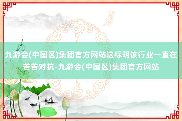 九游会(中国区)集团官方网站这标明该行业一直在苦苦对抗-九游会(中国区)集团官方网站