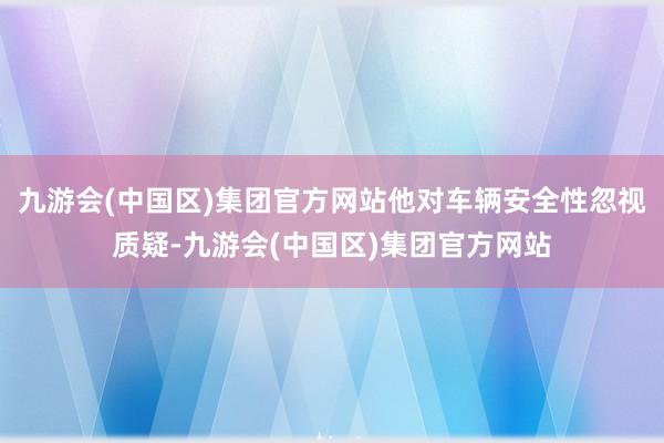 九游会(中国区)集团官方网站他对车辆安全性忽视质疑-九游会(中国区)集团官方网站