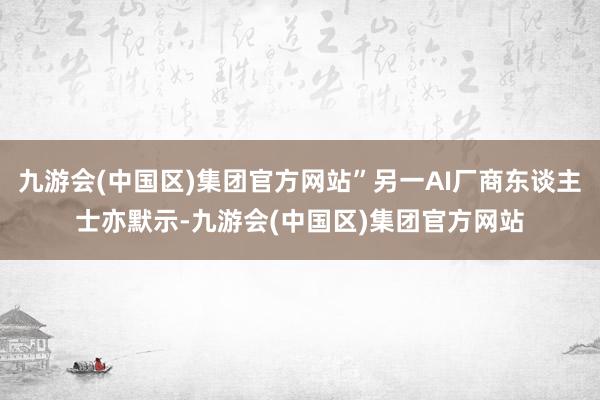 九游会(中国区)集团官方网站”另一AI厂商东谈主士亦默示-九游会(中国区)集团官方网站