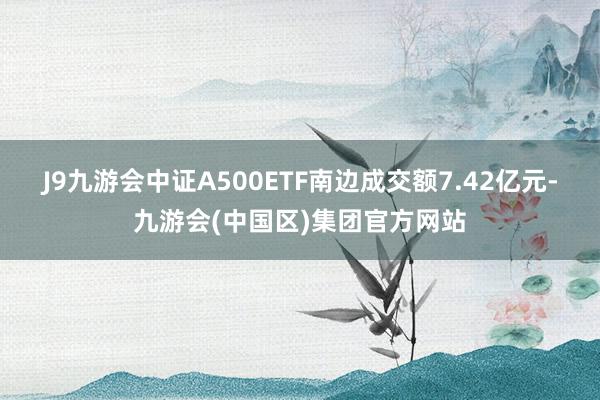 J9九游会中证A500ETF南边成交额7.42亿元-九游会(中国区)集团官方网站