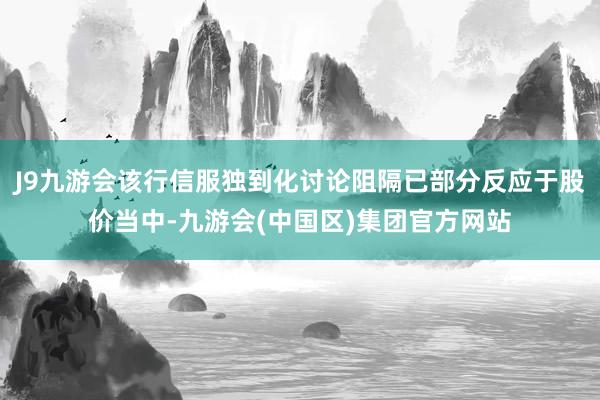 J9九游会该行信服独到化讨论阻隔已部分反应于股价当中-九游会(中国区)集团官方网站