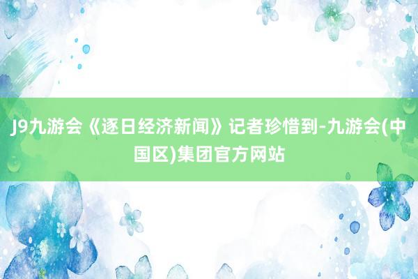 J9九游会《逐日经济新闻》记者珍惜到-九游会(中国区)集团官方网站