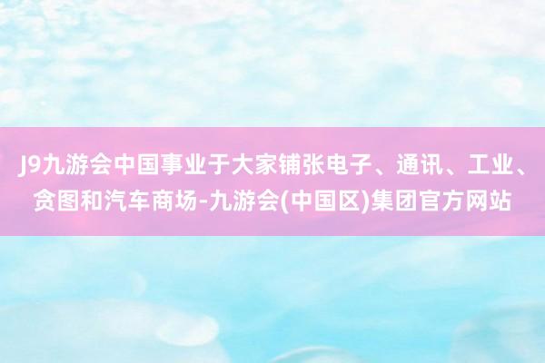 J9九游会中国事业于大家铺张电子、通讯、工业、贪图和汽车商场-九游会(中国区)集团官方网站