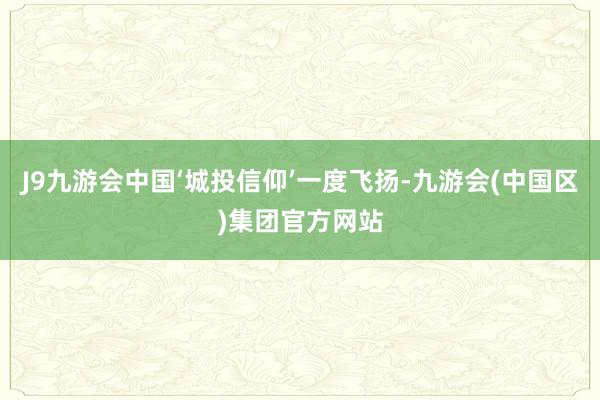 J9九游会中国‘城投信仰’一度飞扬-九游会(中国区)集团官方网站