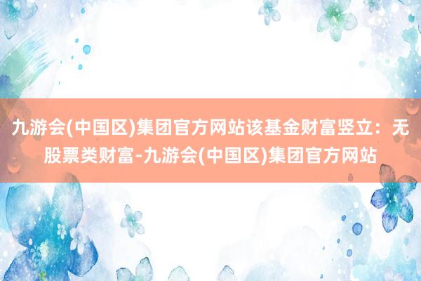 九游会(中国区)集团官方网站该基金财富竖立：无股票类财富-九游会(中国区)集团官方网站