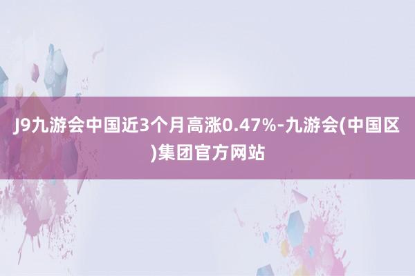 J9九游会中国近3个月高涨0.47%-九游会(中国区)集团官方网站