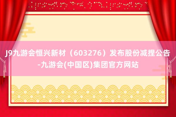 J9九游会恒兴新材（603276）发布股份减捏公告-九游会(中国区)集团官方网站