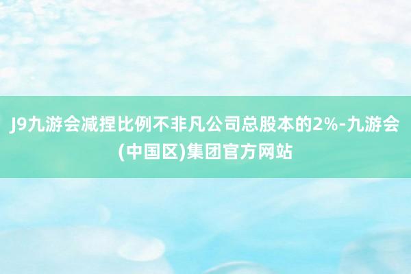 J9九游会减捏比例不非凡公司总股本的2%-九游会(中国区)集团官方网站