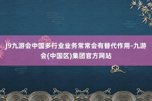 J9九游会中国多行业业务常常会有替代作用-九游会(中国区)集团官方网站