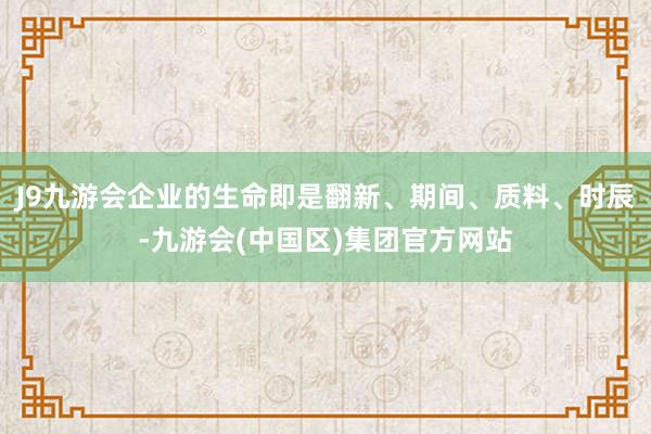 J9九游会企业的生命即是翻新、期间、质料、时辰-九游会(中国区)集团官方网站