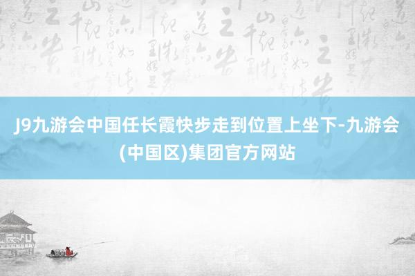 J9九游会中国任长霞快步走到位置上坐下-九游会(中国区)集团官方网站