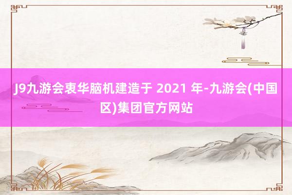 J9九游会衷华脑机建造于 2021 年-九游会(中国区)集团官方网站