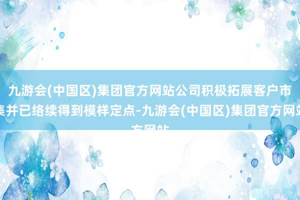 九游会(中国区)集团官方网站公司积极拓展客户市集并已络续得到模样定点-九游会(中国区)集团官方网站