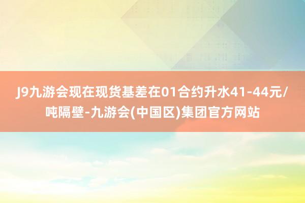 J9九游会现在现货基差在01合约升水41-44元/吨隔壁-九游会(中国区)集团官方网站