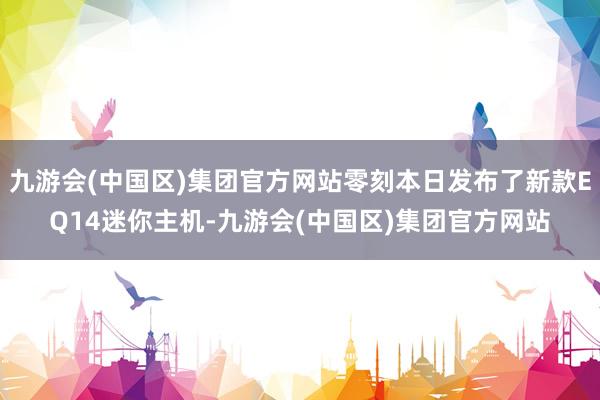 九游会(中国区)集团官方网站零刻本日发布了新款EQ14迷你主机-九游会(中国区)集团官方网站