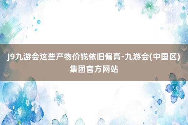 J9九游会这些产物价钱依旧偏高-九游会(中国区)集团官方网站