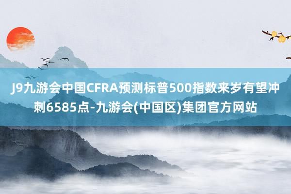 J9九游会中国CFRA预测标普500指数来岁有望冲刺6585点-九游会(中国区)集团官方网站