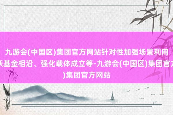 九游会(中国区)集团官方网站针对性加强场景利用、活跃基金相沿、强化载体成立等-九游会(中国区)集团官方网站