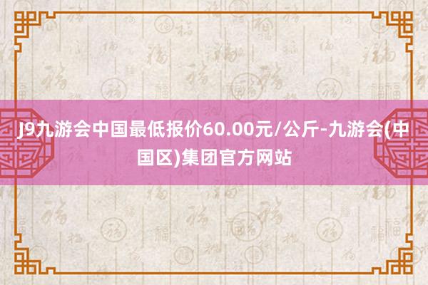 J9九游会中国最低报价60.00元/公斤-九游会(中国区)集团官方网站