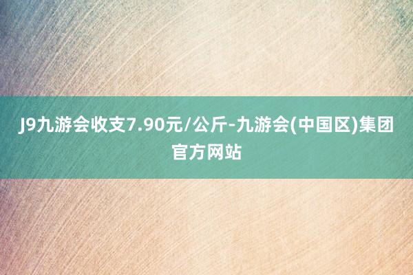 J9九游会收支7.90元/公斤-九游会(中国区)集团官方网站