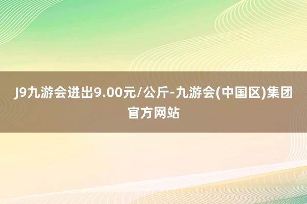 J9九游会进出9.00元/公斤-九游会(中国区)集团官方网站