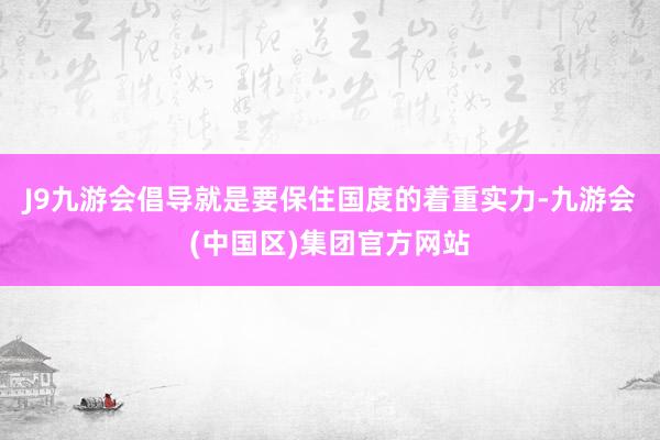 J9九游会倡导就是要保住国度的着重实力-九游会(中国区)集团官方网站