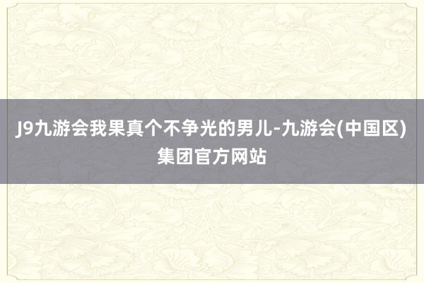 J9九游会我果真个不争光的男儿-九游会(中国区)集团官方网站