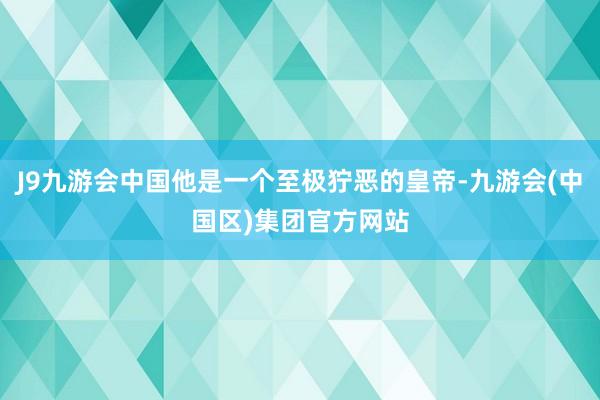 J9九游会中国他是一个至极狞恶的皇帝-九游会(中国区)集团官方网站