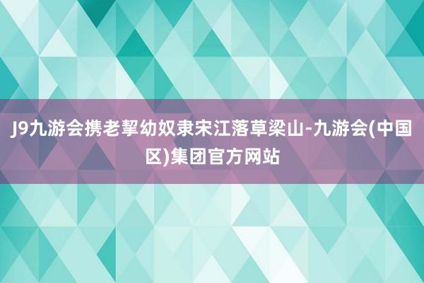 J9九游会携老挈幼奴隶宋江落草梁山-九游会(中国区)集团官方网站