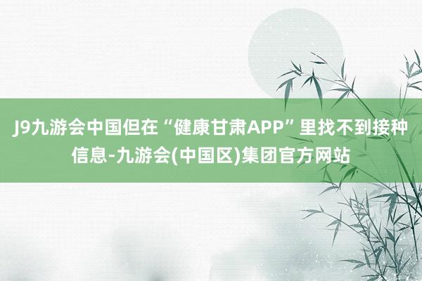 J9九游会中国但在“健康甘肃APP”里找不到接种信息-九游会(中国区)集团官方网站