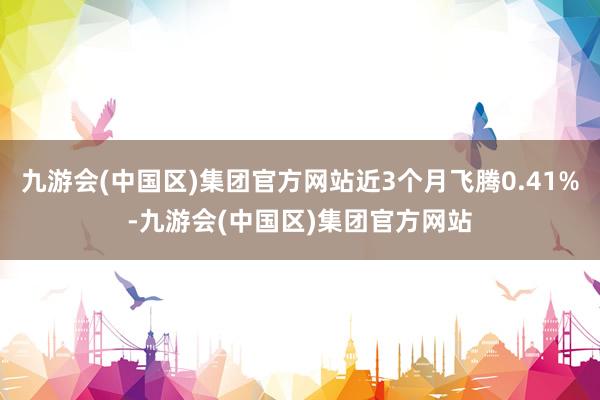 九游会(中国区)集团官方网站近3个月飞腾0.41%-九游会(中国区)集团官方网站