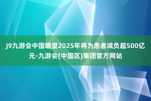 J9九游会中国瞻望2025年将为患者减负超500亿元-九游会(中国区)集团官方网站