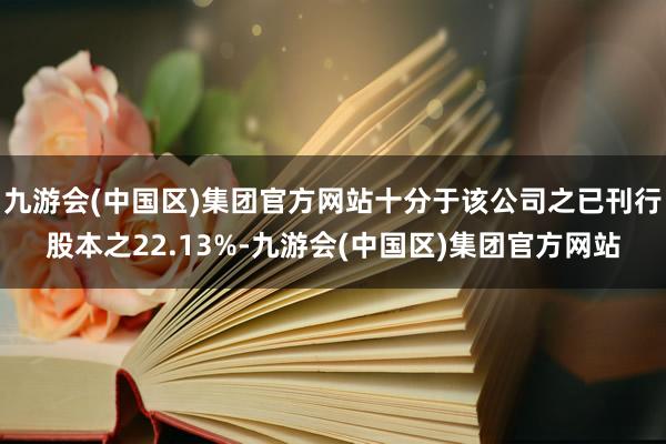 九游会(中国区)集团官方网站十分于该公司之已刊行股本之22.13%-九游会(中国区)集团官方网站