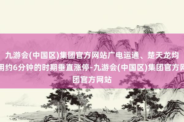 九游会(中国区)集团官方网站广电运通、楚天龙均仅用约6分钟的时期垂直涨停-九游会(中国区)集团官方网站