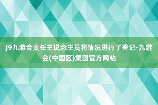 J9九游会责任主说念主员将情况进行了登记-九游会(中国区)集团官方网站