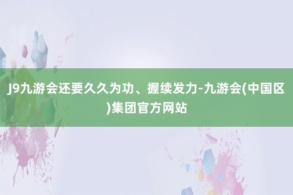 J9九游会还要久久为功、握续发力-九游会(中国区)集团官方网站