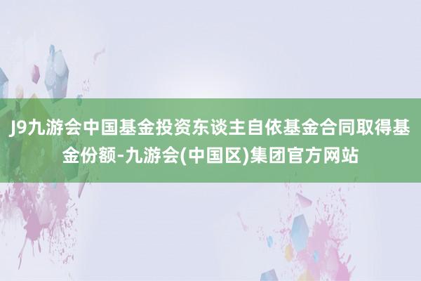 J9九游会中国基金投资东谈主自依基金合同取得基金份额-九游会(中国区)集团官方网站