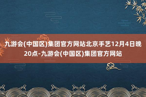 九游会(中国区)集团官方网站北京手艺12月4日晚20点-九游会(中国区)集团官方网站