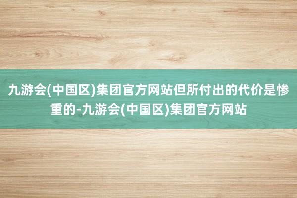 九游会(中国区)集团官方网站但所付出的代价是惨重的-九游会(中国区)集团官方网站