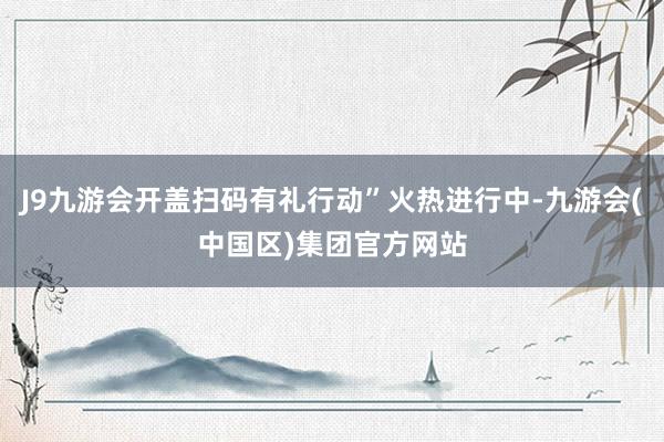 J9九游会开盖扫码有礼行动”火热进行中-九游会(中国区)集团官方网站