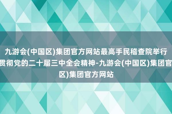 九游会(中国区)集团官方网站最高手民稽查院举行“真切贯彻党的二十届三中全会精神-九游会(中国区)集团官方网站