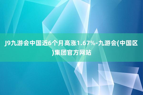 J9九游会中国近6个月高涨1.67%-九游会(中国区)集团官方网站