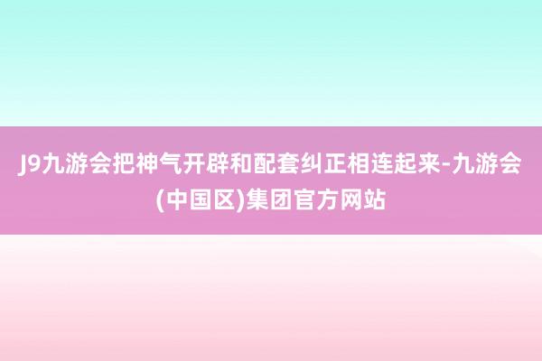 J9九游会把神气开辟和配套纠正相连起来-九游会(中国区)集团官方网站