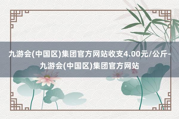 九游会(中国区)集团官方网站收支4.00元/公斤-九游会(中国区)集团官方网站