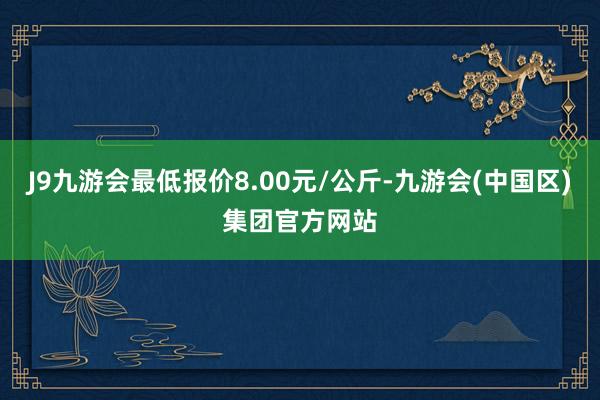 J9九游会最低报价8.00元/公斤-九游会(中国区)集团官方网站