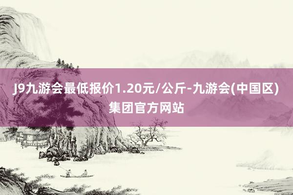 J9九游会最低报价1.20元/公斤-九游会(中国区)集团官方网站