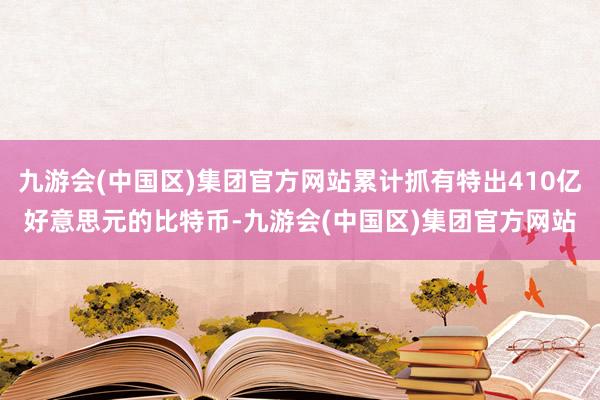 九游会(中国区)集团官方网站累计抓有特出410亿好意思元的比特币-九游会(中国区)集团官方网站