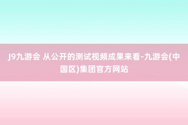 J9九游会 从公开的测试视频成果来看-九游会(中国区)集团官方网站