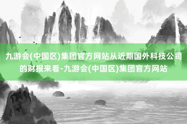 九游会(中国区)集团官方网站从近期国外科技公司的财报来看-九游会(中国区)集团官方网站