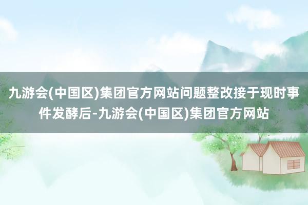 九游会(中国区)集团官方网站问题整改接于现时事件发酵后-九游会(中国区)集团官方网站